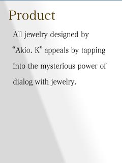 All jewelry designed by Akio. K appeals by tapping into the mysterious power of dialog 
with jewelry.
