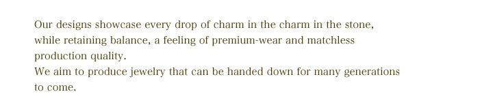 Our designs showcase every drop of charm in the charm in the stone, while retaining balance, a feeling of premium-wear and matchless production quality. We aim to produce jewelry that can be handed down for many generations to come.