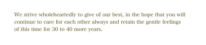 We strive wholeheartedly to give of our best, in the hope that you 
will continue to care for each other always and retain the gentle feelings of this time for 30 to 40 
more years.
