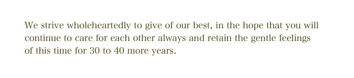 We strive wholeheartedly to give of our best, in the hope that you 
will continue to care for each other always and retain the gentle feelings of this time for 30 to 40 
more years.
