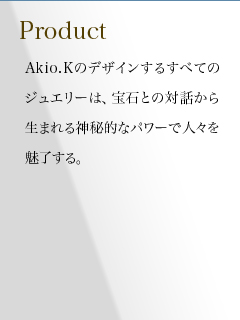 Akio.Kのデザインするすべてのジュエリーは、宝石との対話から生まれる神秘的なパワーで人々を魅了する。