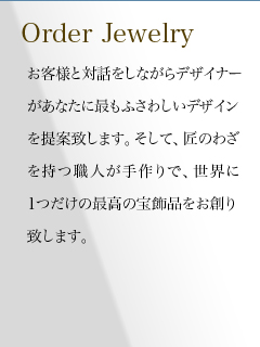 お客様と対話をしながらデザイナーがあなたに最もふさわしいデザインを提案致します。そして、匠のわざを持つ職人が手作りで、世界に1つだけの最高の宝飾品をお創り致します。