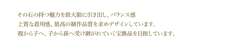 その石の持つ魅力を最大限に引き出し、バランス感・上質な着用感・最高の制作品質を求めデザインしています。親から子へ、子から孫へ受け継がれていく宝飾品を目指しています。