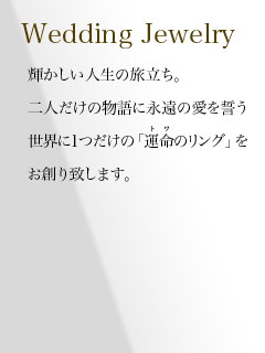 輝かしい人生の旅だち。二人だけの物語に永遠の愛を誓う世界に1つだけの「運命のリング」をお創り致します。