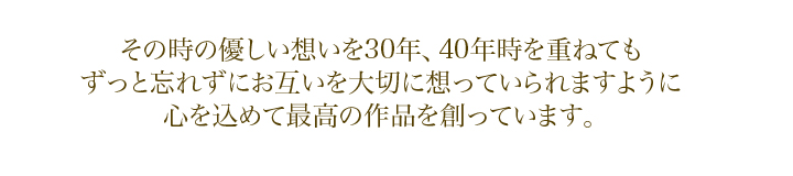 その時の優しい想いを30年、40年時を重ねても　ずっと忘れずにお互いを大切に想っていられますように　心を込めて最高の作品を創っています。